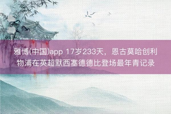 雅博(中国)app 17岁233天，恩古莫哈创利物浦在英超默西塞德德比登场最年青记录
