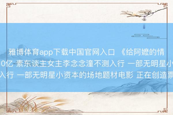 雅博体育app下载中国官网入口 《给阿嬷的情书》票房瞻望飙升至10亿 素东谈主女主李念念潼不测入行 一部无明星小资本的场地题材电影 正在创造票房遗迹