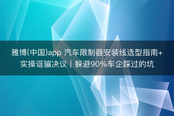 雅博(中国)app 汽车限制器安装线选型指南+实操诓骗决议｜躲避90%车企踩过的坑