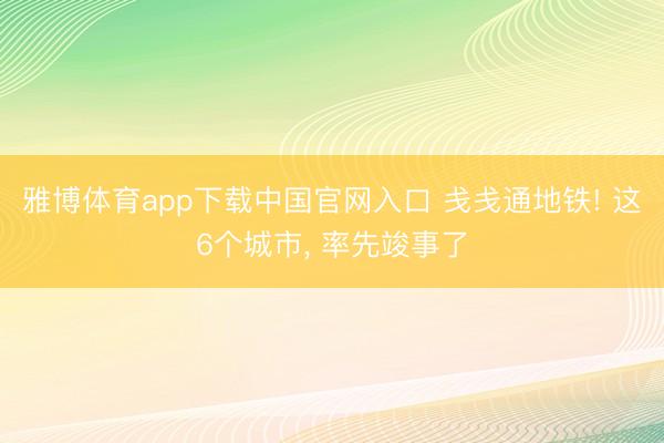 雅博体育app下载中国官网入口 戋戋通地铁! 这6个城市， 率先竣事了