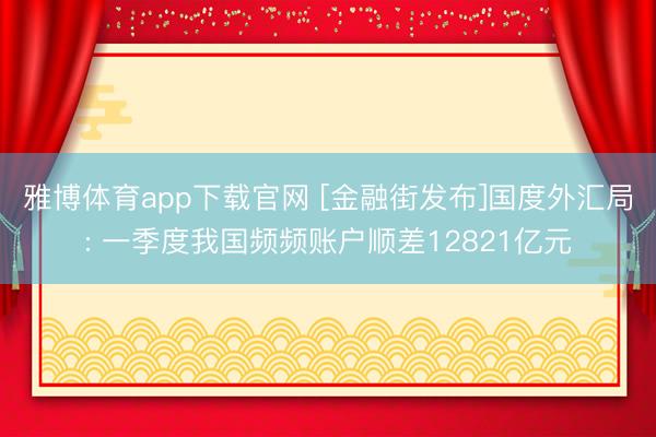 雅博体育app下载官网 [金融街发布]国度外汇局: 一季度我国频频账户顺差12821亿元