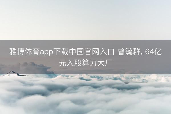 雅博体育app下载中国官网入口 曾毓群， 64亿元入股算力大厂