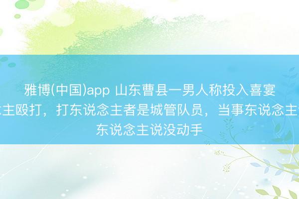 雅博(中国)app 山东曹县一男人称投入喜宴遭东说念主殴打，打东说念主者是城管队员，当事东说念主说没动手