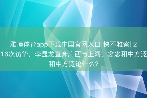 雅博体育app下载中国官网入口 快不雅察| 22年来第16次访华，李显龙直奔广西与上海，念念和中方泛论什么？