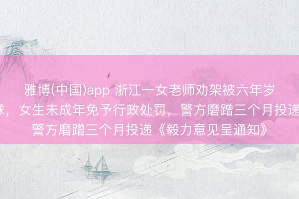 雅博(中国)app 浙江一女老师劝架被六年岁女生用镊子戳伤眼球，女生未成年免予行政处罚，警方磨蹭三个月投递《毅力意见呈通知》
