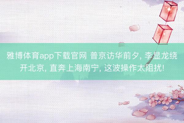 雅博体育app下载官网 普京访华前夕， 李显龙绕开北京， 直奔上海南宁， 这波操作太阻扰!