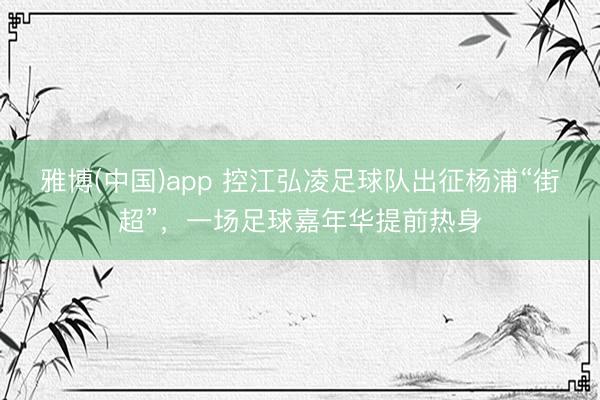 雅博(中国)app 控江弘凌足球队出征杨浦“街超”，一场足球嘉年华提前热身