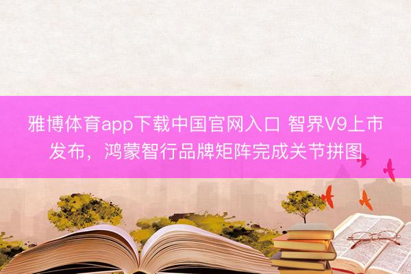 雅博体育app下载中国官网入口 智界V9上市发布，鸿蒙智行品牌矩阵完成关节拼图