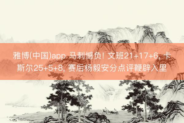 雅博(中国)app 马刺憾负! 文班21+17+6， 卡斯尔25+5+8， 赛后杨毅安分点评鞭辟入里