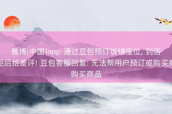 雅博(中国)app 通过豆包预订饭铺座位， 到店被拒后给差评! 豆包客服回复: 无法帮用户预订或购买商品