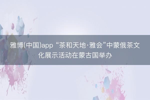 雅博(中国)app “茶和天地·雅会”中蒙俄茶文化展示活动在蒙古国举办