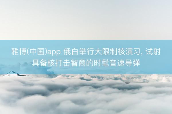 雅博(中国)app 俄白举行大限制核演习， 试射具备核打击智商的时髦音速导弹