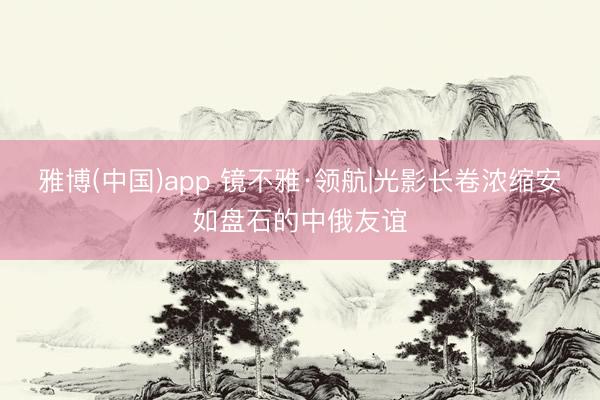 雅博(中国)app 镜不雅·领航|光影长卷浓缩安如盘石的中俄友谊