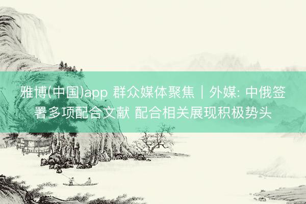 雅博(中国)app 群众媒体聚焦︱外媒: 中俄签署多项配合文献 配合相关展现积极势头