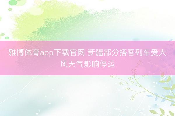 雅博体育app下载官网 新疆部分搭客列车受大风天气影响停运