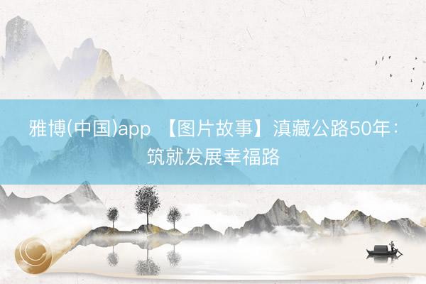 雅博(中国)app 【图片故事】滇藏公路50年：筑就发展幸福路