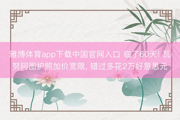雅博体育app下载中国官网入口 临了60天! 瓦努阿图护照加价宽限， 错过多花2万好意思元