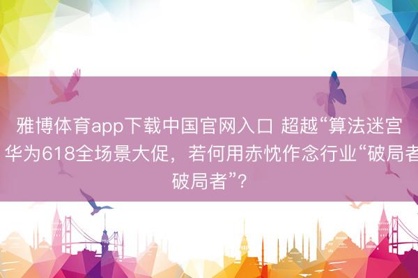 雅博体育app下载中国官网入口 超越“算法迷宫”：华为618全场景大促，若何用赤忱作念行业“破局者”？