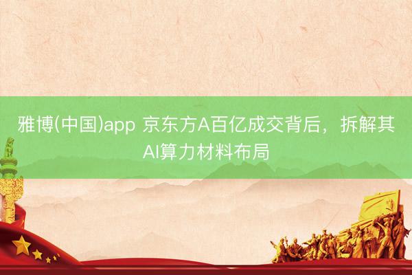 雅博(中国)app 京东方A百亿成交背后，拆解其AI算力材料布局