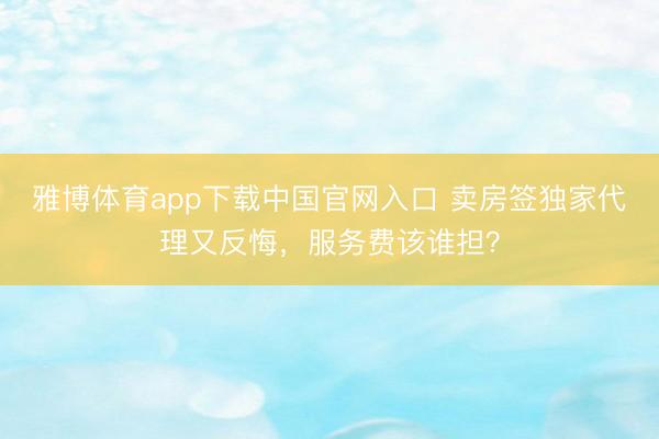 雅博体育app下载中国官网入口 卖房签独家代理又反悔，服务费该谁担？