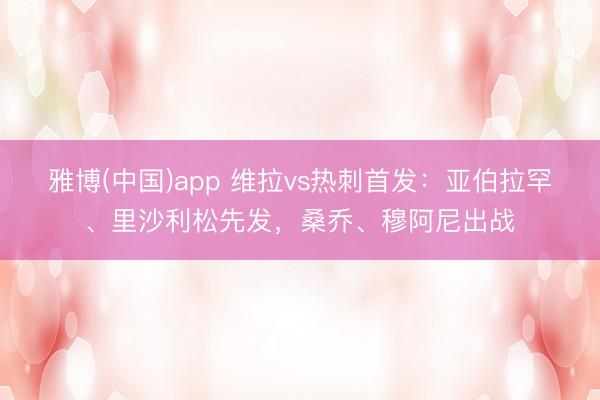 雅博(中国)app 维拉vs热刺首发：亚伯拉罕、里沙利松先发，桑乔、穆阿尼出战
