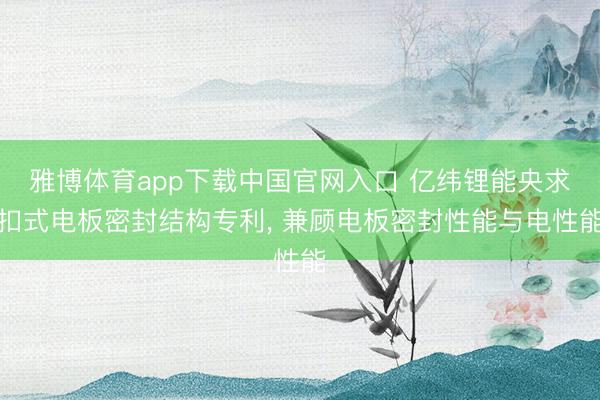 雅博体育app下载中国官网入口 亿纬锂能央求扣式电板密封结构专利， 兼顾电板密封性能与电性能