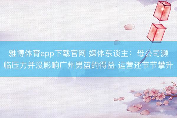 雅博体育app下载官网 媒体东谈主：母公司濒临压力并没影响广州男篮的得益 运营还节节攀升