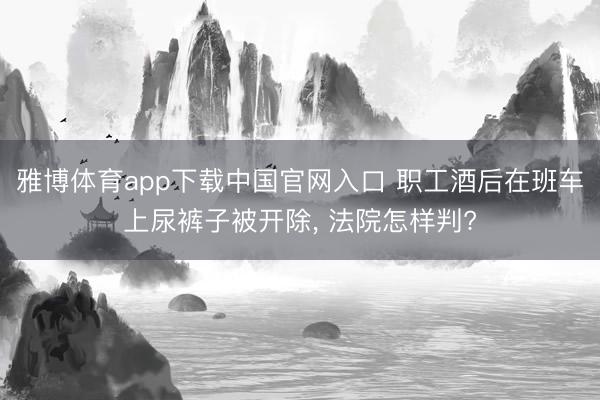 雅博体育app下载中国官网入口 职工酒后在班车上尿裤子被开除， 法院怎样判?