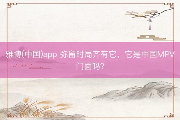 雅博(中国)app 弥留时局齐有它，它是中国MPV门面吗？