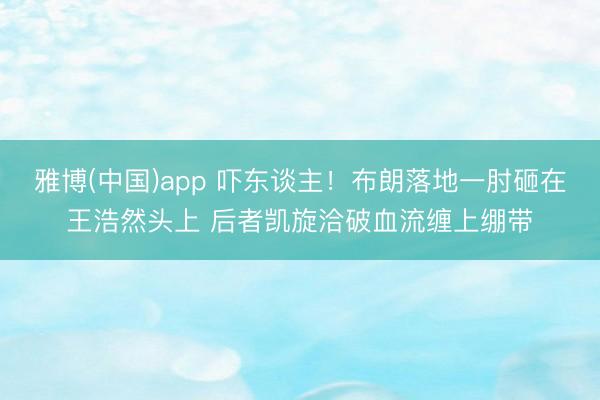 雅博(中国)app 吓东谈主！布朗落地一肘砸在王浩然头上 后者凯旋洽破血流缠上绷带