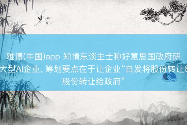 雅博(中国)app 知情东谈主士称好意思国政府研讨入股大型AI企业， 筹划要点在于让企业“自发将股份转让给政府”
