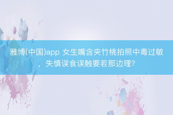 雅博(中国)app 女生嘴含夹竹桃拍照中毒过敏，失慎误食误触要若那边理？