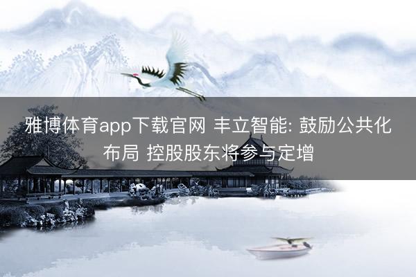 雅博体育app下载官网 丰立智能: 鼓励公共化布局 控股股东将参与定增