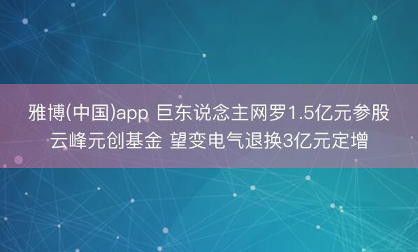 雅博(中国)app 巨东说念主网罗1.5亿元参股云峰元创基金 望变电气退换3亿元定增