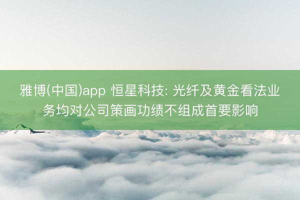 雅博(中国)app 恒星科技: 光纤及黄金看法业务均对公司策画功绩不组成首要影响