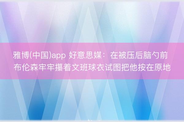 雅博(中国)app 好意思媒：在被压后脑勺前 布伦森牢牢攥着文班球衣试图把他按在原地