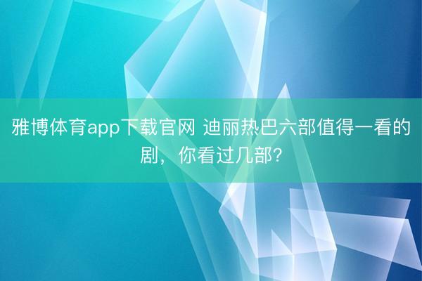 雅博体育app下载官网 迪丽热巴六部值得一看的剧，你看过几部？