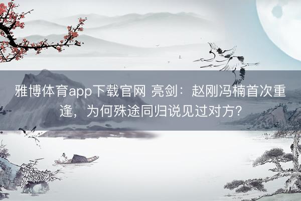 雅博体育app下载官网 亮剑：赵刚冯楠首次重逢，为何殊途同归说见过对方？