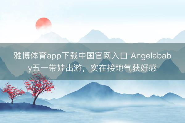 雅博体育app下载中国官网入口 Angelababy五一带娃出游,实在接地气获好感