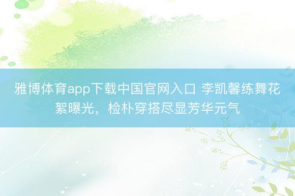 雅博体育app下载中国官网入口 李凯馨练舞花絮曝光，检朴穿搭尽显芳华元气