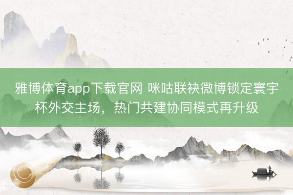 雅博体育app下载官网 咪咕联袂微博锁定寰宇杯外交主场，热门共建协同模式再升级