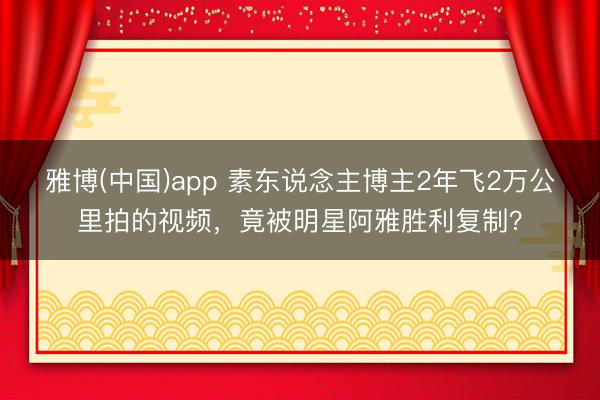雅博(中国)app 素东说念主博主2年飞2万公里拍的视频，竟被明星阿雅胜利复制？