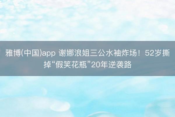 雅博(中国)app 谢娜浪姐三公水袖炸场！52岁撕掉“假笑花瓶”20年逆袭路