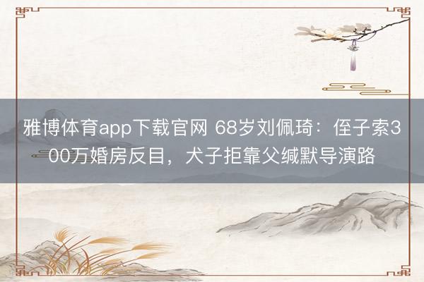 雅博体育app下载官网 68岁刘佩琦：侄子索300万婚房反目，犬子拒靠父缄默导演路