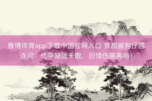 雅博体育app下载中国官网入口 景甜被狗仔四连问：代孕疑团未散，旧情伤痕再揭！