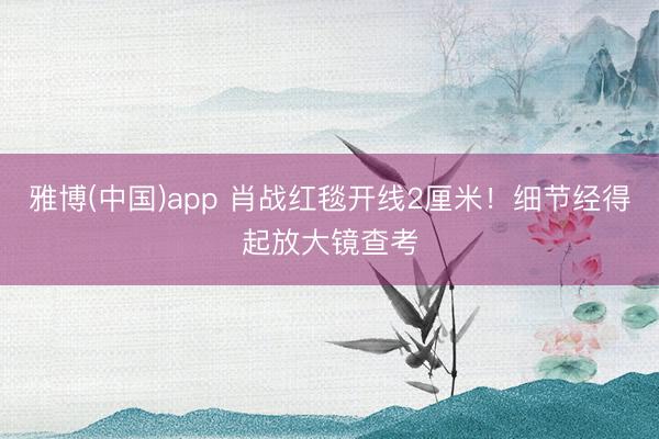 雅博(中国)app 肖战红毯开线2厘米！细节经得起放大镜查考