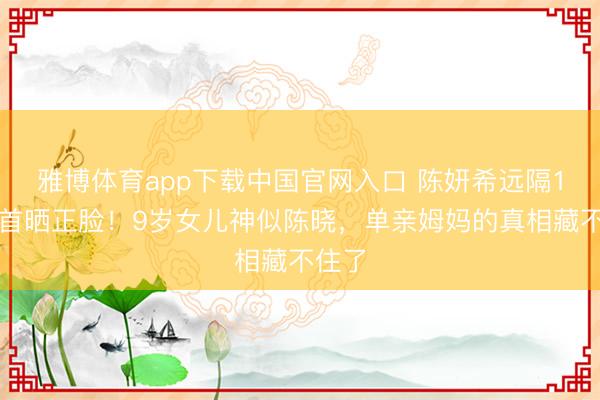 雅博体育app下载中国官网入口 陈妍希远隔1年后首晒正脸！9岁女儿神似陈晓，单亲姆妈的真相藏不住了
