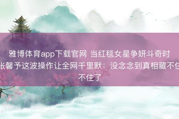 雅博体育app下载官网 当红毯女星争妍斗奇时，张馨予这波操作让全网千里默：没念念到真相藏不住了