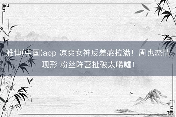 雅博(中国)app 凉爽女神反差感拉满！周也恋情现形 粉丝阵营扯破太唏嘘！