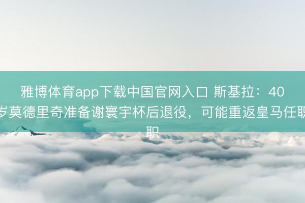 雅博体育app下载中国官网入口 斯基拉：40岁莫德里奇准备谢寰宇杯后退役，可能重返皇马任职